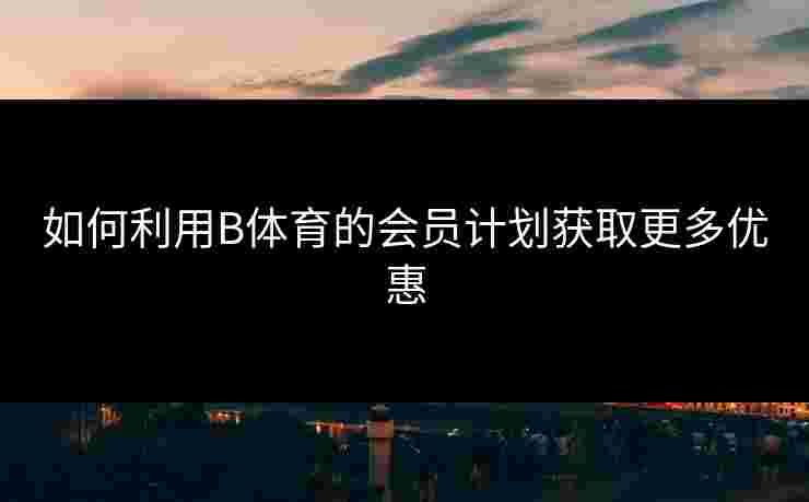 如何利用B体育的会员计划获取更多优惠