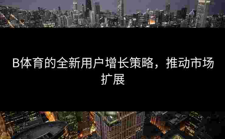 B体育的全新用户增长策略，推动市场扩展